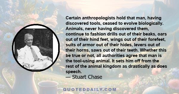 Certain anthropologists hold that man, having discovered tools, ceased to evolve biologically. Animals, never having discovered them, continue to fashion drills out of their beaks, oars out of their hind feet, wings out