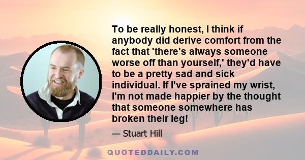 To be really honest, I think if anybody did derive comfort from the fact that 'there's always someone worse off than yourself,' they'd have to be a pretty sad and sick individual. If I've sprained my wrist, I'm not made