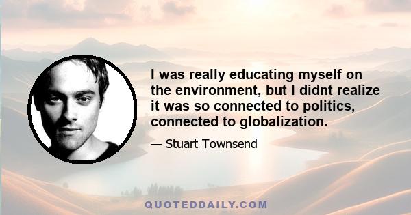 I was really educating myself on the environment, but I didnt realize it was so connected to politics, connected to globalization.