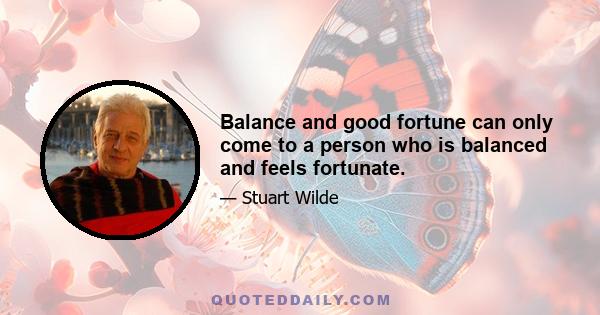 Balance and good fortune can only come to a person who is balanced and feels fortunate.