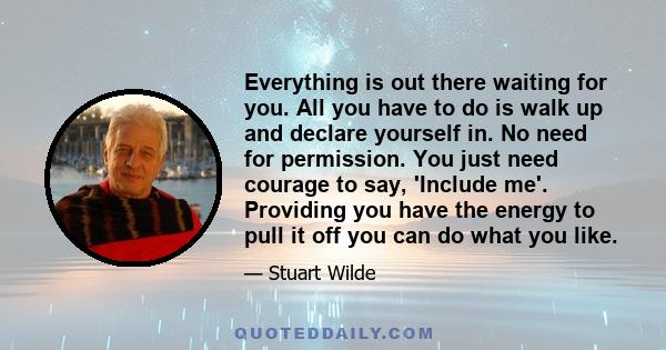 Everything is out there waiting for you. All you have to do is walk up and declare yourself in. No need for permission. You just need courage to say, 'Include me'. Providing you have the energy to pull it off you can do