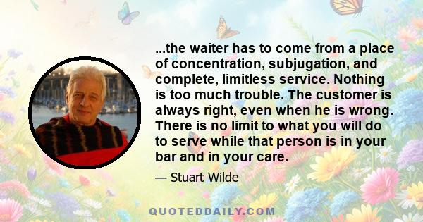 ...the waiter has to come from a place of concentration, subjugation, and complete, limitless service. Nothing is too much trouble. The customer is always right, even when he is wrong. There is no limit to what you will