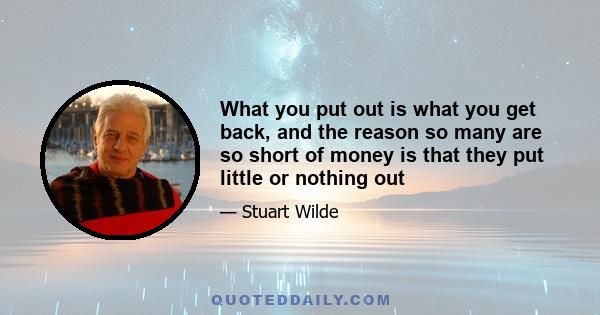 What you put out is what you get back, and the reason so many are so short of money is that they put little or nothing out