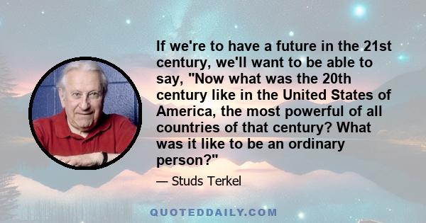 If we're to have a future in the 21st century, we'll want to be able to say, Now what was the 20th century like in the United States of America, the most powerful of all countries of that century? What was it like to be