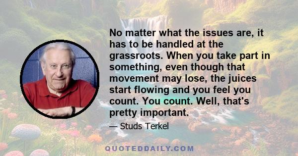 No matter what the issues are, it has to be handled at the grassroots. When you take part in something, even though that movement may lose, the juices start flowing and you feel you count. You count. Well, that's pretty