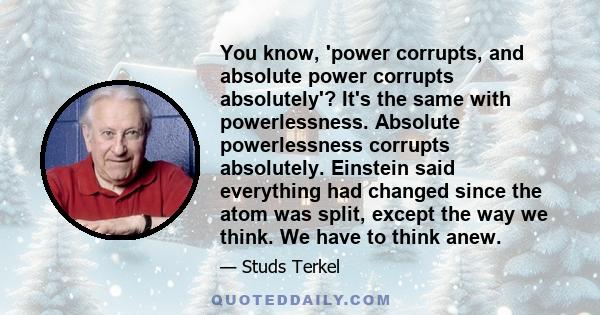 You know, 'power corrupts, and absolute power corrupts absolutely'? It's the same with powerlessness. Absolute powerlessness corrupts absolutely. Einstein said everything had changed since the atom was split, except the