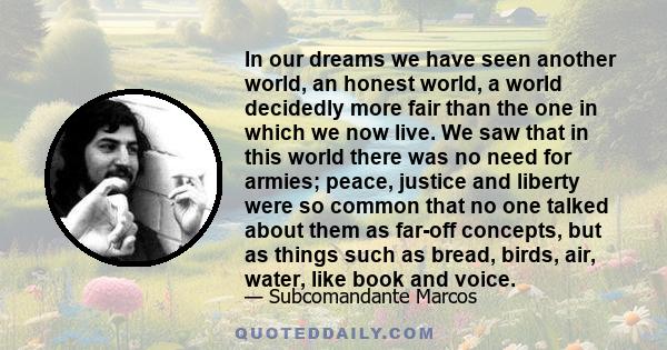 In our dreams we have seen another world, an honest world, a world decidedly more fair than the one in which we now live. We saw that in this world there was no need for armies; peace, justice and liberty were so common