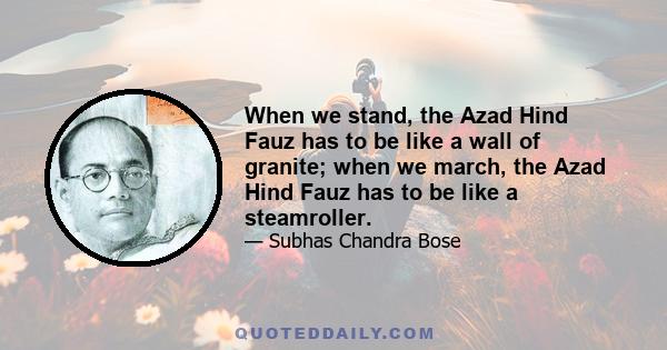 When we stand, the Azad Hind Fauz has to be like a wall of granite; when we march, the Azad Hind Fauz has to be like a steamroller.