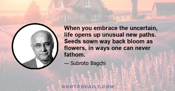 When you embrace the uncertain, life opens up unusual new paths. Seeds sown way back bloom as flowers, in ways one can never fathom.