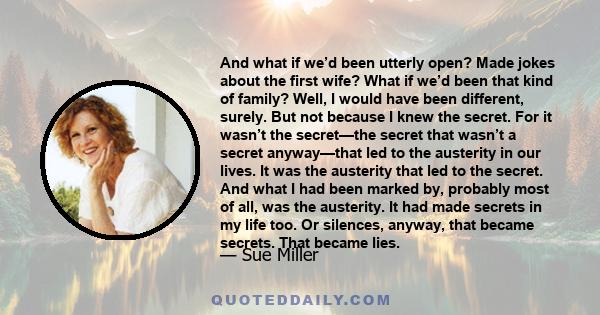 And what if we’d been utterly open? Made jokes about the first wife? What if we’d been that kind of family? Well, I would have been different, surely. But not because I knew the secret. For it wasn’t the secret—the
