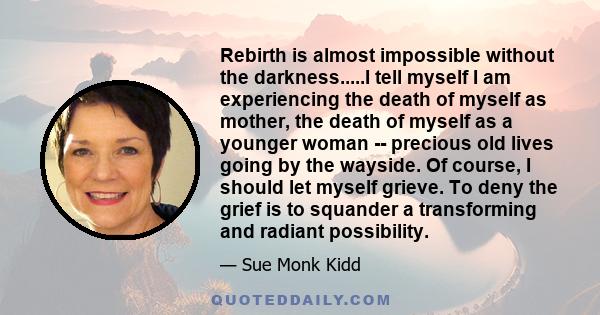 Rebirth is almost impossible without the darkness.....I tell myself I am experiencing the death of myself as mother, the death of myself as a younger woman -- precious old lives going by the wayside. Of course, I should