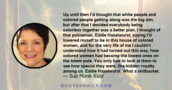 Up until then I'd thought that white people and colored people getting along was the big aim, but after that I decided everybody being colorless together was a better plan. I thought of that policeman, Eddie Hazelwurst,