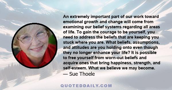 An extremely important part of our work toward emotional growth and change will come from examining our belief systems regarding all areas of life. To gain the courage to be yourself, you need to address the beliefs
