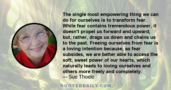 The single most empowering thing we can do for ourselves is to transform fear. While fear contains tremendous power, it doesn't propel us forward and upward, but, rather, drags us down and chains us to the past. Freeing