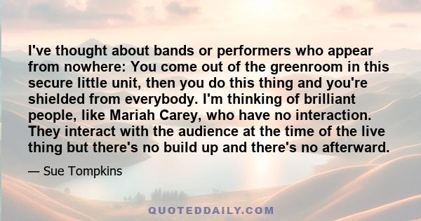 I've thought about bands or performers who appear from nowhere: You come out of the greenroom in this secure little unit, then you do this thing and you're shielded from everybody. I'm thinking of brilliant people, like