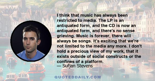 I think that music has always been restricted to media. The LP is an antiquated form, and the CD is now an antiquated form, and there's no sense grieving. Music is forever, there will always be songs. It's exciting that