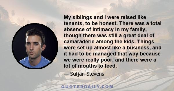 My siblings and I were raised like tenants, to be honest. There was a total absence of intimacy in my family, though there was still a great deal of camaraderie among the kids. Things were set up almost like a business,