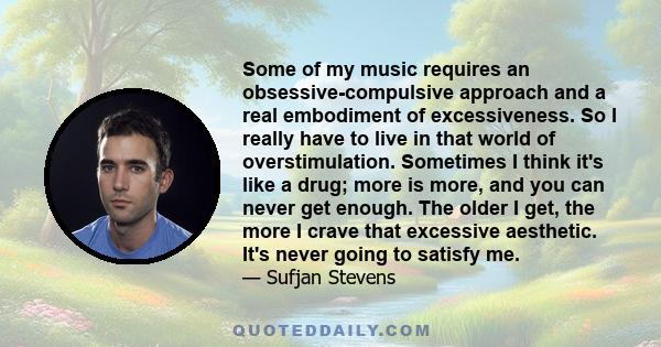 Some of my music requires an obsessive-compulsive approach and a real embodiment of excessiveness. So I really have to live in that world of overstimulation. Sometimes I think it's like a drug; more is more, and you can