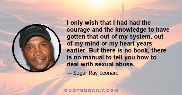 I only wish that I had had the courage and the knowledge to have gotten that out of my system, out of my mind or my heart years earlier. But there is no book, there is no manual to tell you how to deal with sexual abuse.
