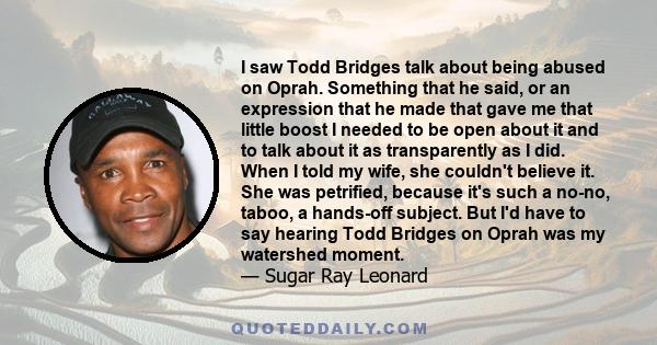 I saw Todd Bridges talk about being abused on Oprah. Something that he said, or an expression that he made that gave me that little boost I needed to be open about it and to talk about it as transparently as I did. When