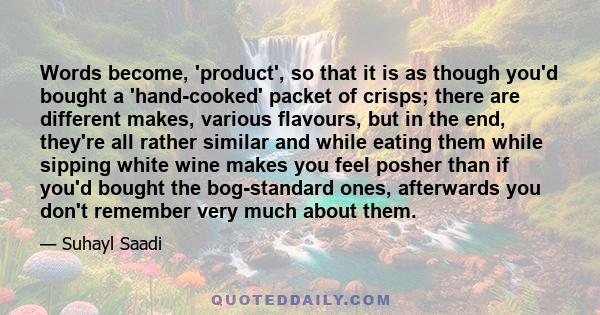 Words become, 'product', so that it is as though you'd bought a 'hand-cooked' packet of crisps; there are different makes, various flavours, but in the end, they're all rather similar and while eating them while sipping