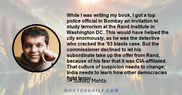 While I was writing my book, I got a top police official in Bombay an invitation to study terrorism at the Rand Institute in Washington DC. This would have helped the city enormously, as he was the detective who cracked