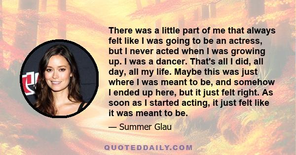 There was a little part of me that always felt like I was going to be an actress, but I never acted when I was growing up. I was a dancer. That's all I did, all day, all my life. Maybe this was just where I was meant to