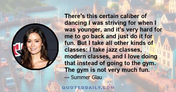 There's this certain caliber of dancing I was striving for when I was younger, and it's very hard for me to go back and just do it for fun. But I take all other kinds of classes: I take jazz classes, modern classes, and