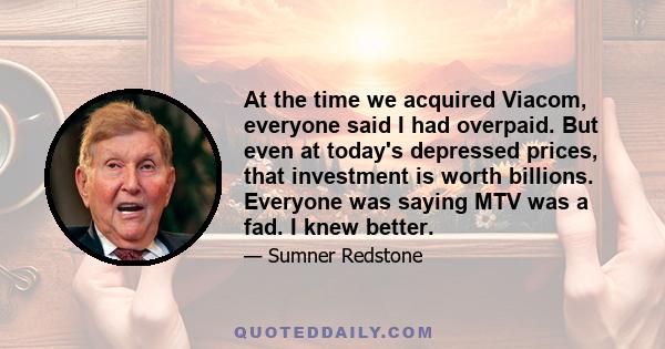 At the time we acquired Viacom, everyone said I had overpaid. But even at today's depressed prices, that investment is worth billions. Everyone was saying MTV was a fad. I knew better.