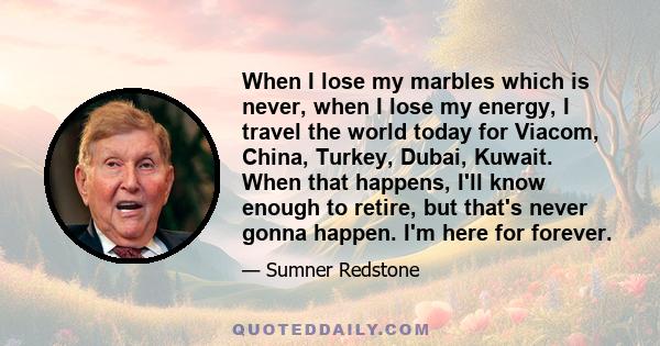 When I lose my marbles which is never, when I lose my energy, I travel the world today for Viacom, China, Turkey, Dubai, Kuwait. When that happens, I'll know enough to retire, but that's never gonna happen. I'm here for