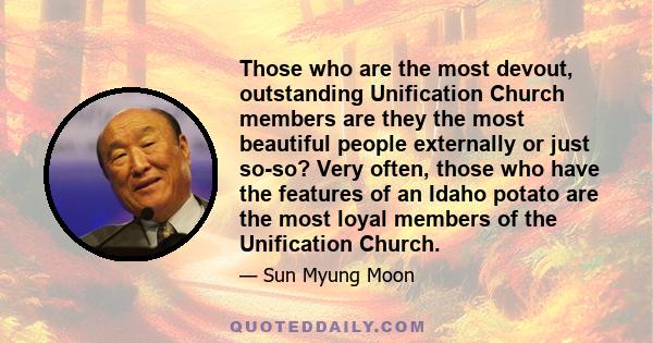 Those who are the most devout, outstanding Unification Church members are they the most beautiful people externally or just so-so? Very often, those who have the features of an Idaho potato are the most loyal members of