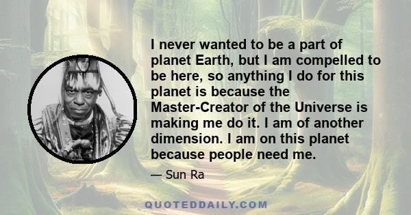 I never wanted to be a part of planet Earth, but I am compelled to be here, so anything I do for this planet is because the Master-Creator of the Universe is making me do it. I am of another dimension. I am on this