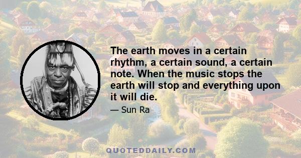 The earth moves in a certain rhythm, a certain sound, a certain note. When the music stops the earth will stop and everything upon it will die.