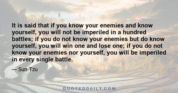 It is said that if you know your enemies and know yourself, you will not be imperiled in a hundred battles; if you do not know your enemies but do know yourself, you will win one and lose one; if you do not know your