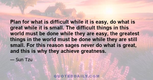 Plan for what is difficult while it is easy, do what is great while it is small. The difficult things in this world must be done while they are easy, the greatest things in the world must be done while they are still