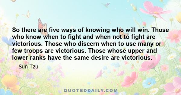 So there are five ways of knowing who will win. Those who know when to fight and when not to fight are victorious. Those who discern when to use many or few troops are victorious. Those whose upper and lower ranks have