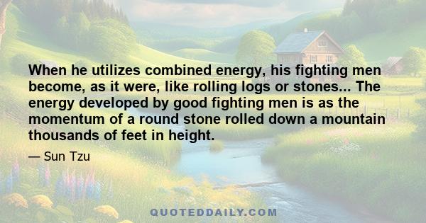 When he utilizes combined energy, his fighting men become, as it were, like rolling logs or stones... The energy developed by good fighting men is as the momentum of a round stone rolled down a mountain thousands of