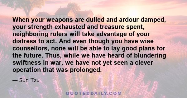 When your weapons are dulled and ardour damped, your strength exhausted and treasure spent, neighboring rulers will take advantage of your distress to act. And even though you have wise counsellors, none will be able to