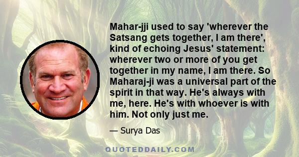 Mahar-jji used to say 'wherever the Satsang gets together, I am there', kind of echoing Jesus' statement: wherever two or more of you get together in my name, I am there. So Maharaj-ji was a universal part of the spirit