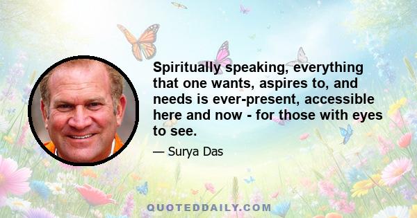 Spiritually speaking, everything that one wants, aspires to, and needs is ever-present, accessible here and now - for those with eyes to see.