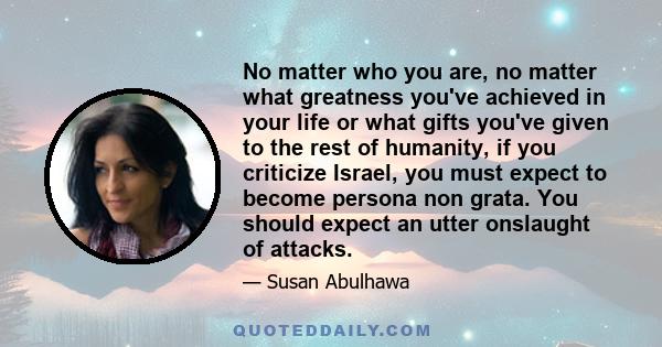 No matter who you are, no matter what greatness you've achieved in your life or what gifts you've given to the rest of humanity, if you criticize Israel, you must expect to become persona non grata. You should expect an
