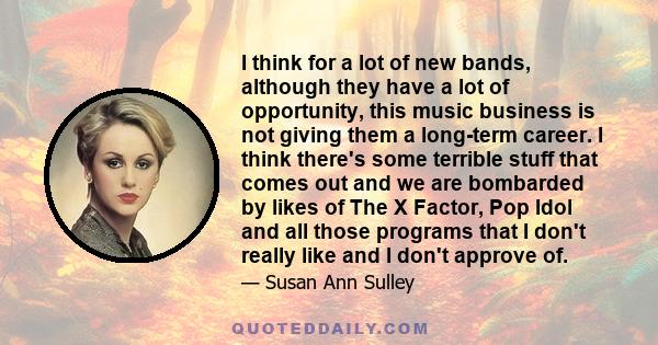I think for a lot of new bands, although they have a lot of opportunity, this music business is not giving them a long-term career. I think there's some terrible stuff that comes out and we are bombarded by likes of The