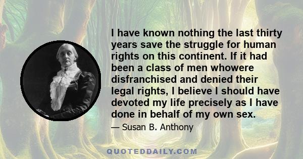 I have known nothing the last thirty years save the struggle for human rights on this continent. If it had been a class of men whowere disfranchised and denied their legal rights, I believe I should have devoted my life
