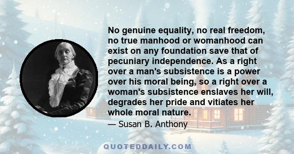 No genuine equality, no real freedom, no true manhood or womanhood can exist on any foundation save that of pecuniary independence. As a right over a man's subsistence is a power over his moral being, so a right over a