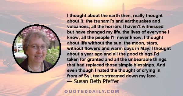I thought about the earth then, really thought about it, the tsunami's and earthquakes and volcanoes, all the horrors I haven't witnessed but have changed my life, the lives of everyone I know, all the people I'll never
