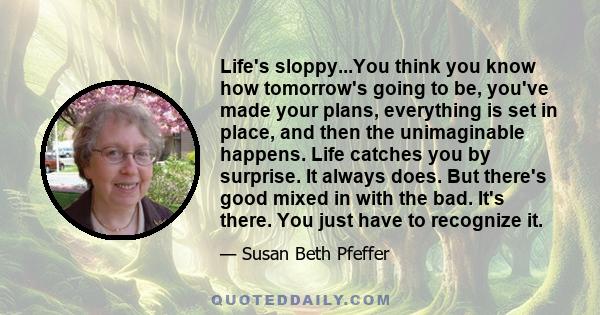 Life's sloppy...You think you know how tomorrow's going to be, you've made your plans, everything is set in place, and then the unimaginable happens. Life catches you by surprise. It always does. But there's good mixed