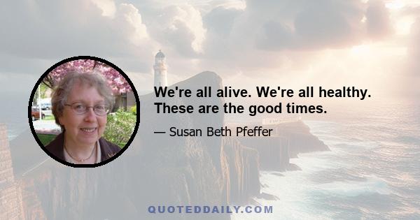 We're all alive. We're all healthy. These are the good times.