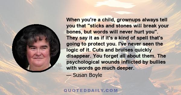 When you're a child, grownups always tell you that sticks and stones will break your bones, but words will never hurt you. They say it as if it's a kind of spell that's going to protect you. I've never seen the logic of