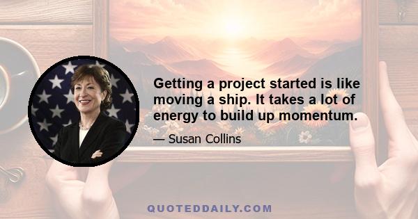 Getting a project started is like moving a ship. It takes a lot of energy to build up momentum.