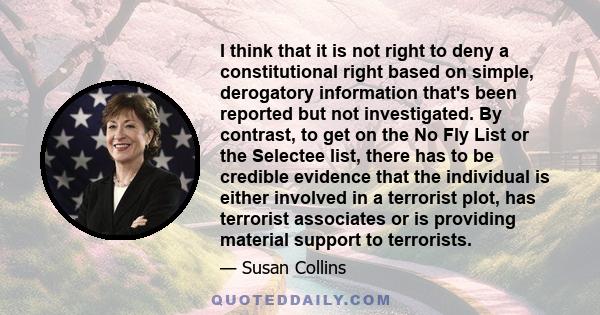 I think that it is not right to deny a constitutional right based on simple, derogatory information that's been reported but not investigated. By contrast, to get on the No Fly List or the Selectee list, there has to be